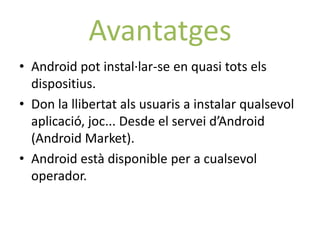 Avantatges
• Android pot instal·lar-se en quasi tots els
  dispositius.
• Don la llibertat als usuaris a instalar qualsevol
  aplicació, joc... Desde el servei d’Android
  (Android Market).
• Android està disponible per a cualsevol
  operador.
 