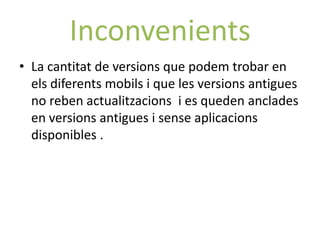 Inconvenients
• La cantitat de versions que podem trobar en
  els diferents mobils i que les versions antigues
  no reben actualitzacions i es queden anclades
  en versions antigues i sense aplicacions
  disponibles .
 