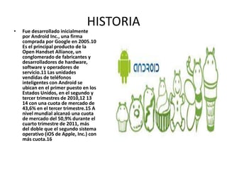 HISTORIA
•   Fue desarrollado inicialmente
    por Android Inc., una firma
    comprada por Google en 2005.10
    Es el principal producto de la
    Open Handset Alliance, un
    conglomerado de fabricantes y
    desarrolladores de hardware,
    software y operadores de
    servicio.11 Las unidades
    vendidas de teléfonos
    inteligentes con Android se
    ubican en el primer puesto en los
    Estados Unidos, en el segundo y
    tercer trimestres de 2010,12 13
    14 con una cuota de mercado de
    43,6% en el tercer trimestre.15 A
    nivel mundial alcanzó una cuota
    de mercado del 50,9% durante el
    cuarto trimestre de 2011, más
    del doble que el segundo sistema
    operativo (iOS de Apple, Inc.) con
    más cuota.16
 