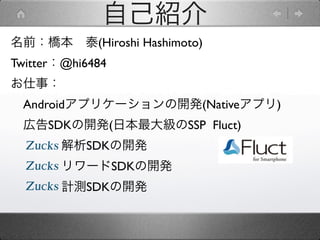 自己紹介
名前：橋本 泰(Hiroshi Hashimoto)
Twitter：@hi6484
お仕事：
 Androidアプリケーションの開発(Nativeアプリ)
 広告SDKの開発(日本最大級のSSP Fluct)
       解析SDKの開発
       リワードSDKの開発
       計測SDKの開発
 