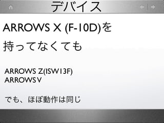 デバイス
ARROWS X (F-10D)を
持ってなくても

ARROWS Z(ISW13F)
ARROWS V

でも、ほぼ動作は同じ
 