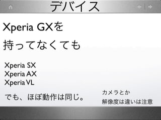 デバイス
Xperia GXを
持ってなくても
Xperia SX
Xperia AX
Xperia VL
                   カメラとか
でも、ほぼ動作は同じ。
                   解像度は違いは注意
 
