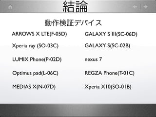 結論
             動作検証デバイス
ARROWS X LTE(F-05D)    GALAXY S Ⅲ(SC-06D)

Xperia ray (SO-03C)    GALAXY S(SC-02B)

LUMIX Phone(P-02D)     nexus 7

Optimus pad(L-06C)     REGZA Phone(T-01C)

MEDIAS X(N-07D)        Xperia X10(SO-01B)
 