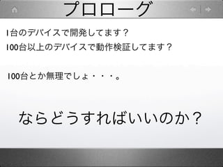 プロローグ
1台のデバイスで開発してます？
100台以上のデバイスで動作検証してます？


100台とか無理でしょ・・・。




 ならどうすればいいのか？
 