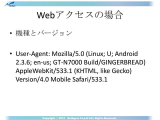 Webアクセスの場合
• 機種とバージョン

• User-Agent: Mozilla/5.0 (Linux; U; Android
  2.3.6; en-us; GT-N7000 Build/GINGERBREAD)
  AppleWeb...