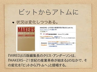 ビットからアトムに
  状況は変化しつつある。




『WIRED』US版編集長のクリス・アンダーソンは、
『MAKERS−21世紀の産業革命が始まる』のなかで、そ
の変化を「ビットからアトムへ」と提唱する。
 