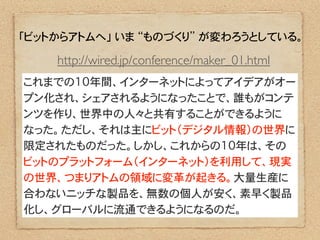 「ビットからアトムへ」 いま “ものづくり” が変わろうとしている。

    http://wired.jp/conference/maker_01.html
これまでの10年間、インターネットによってアイデアがオー
プン化され、シェアされるようになったことで、誰もがコンテ
ンツを作り、世界中の人々と共有することができるように
なった。ただし、それは主にビット（デジタル情報）の世界に
限定されたものだった。しかし、これからの10年は、その
ビットのプラットフォーム（インターネット）を利用して、現実
の世界、つまりアトムの領域に変革が起きる。大量生産に
合わないニッチな製品を、無数の個人が安く、素早く製品
化し、グローバルに流通できるようになるのだ。
 