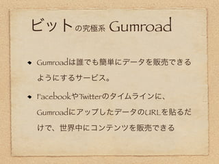 ビットの究極系 Gumroad

Gumroadは誰でも簡単にデータを販売できる

ようにするサービス。

FacebookやTwitterのタイムラインに、

GumroadにアップしたデータのURLを貼るだ

けで、世界中にコンテンツを販売できる
 