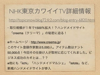 NHK東京カワイイTV詳細情報
    http://topicsnow.blog72.fc2.com/blog-entry-6820.html
•   取引規模が１年で1500％拡大！？ハンドメイドサイト
    「creema（クリーマ）」の秘密に迫る！

※ホームページ：http://www.creema.jp/
このサイト登録作家数は5,000人。アイテム数はナント
50,000点！今回その仕掛け人が取材に応じてくれました。ビ
ジネス成功のカギとは…？？
※他にも「iichi」「ハンドメイドマルシェ」「tetote」など、
新規ハンドメイドサイトが参入
 