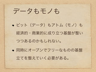 データもモノも
ビット（データ）もアトム（モノ）も

経済的・商業的に成り立つ基盤が整い

つつあるのかもしれない。

同時にオープンでフリーなものの基盤

立てを整えていく必要がある。
 