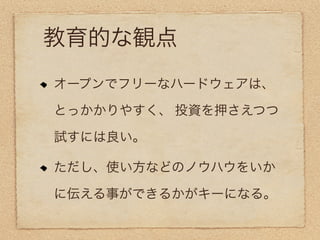 教育的な観点
オープンでフリーなハードウェアは、

とっかかりやすく、 投資を押さえつつ

試すには良い。

ただし、使い方などのノウハウをいか

に伝える事ができるかがキーになる。
 