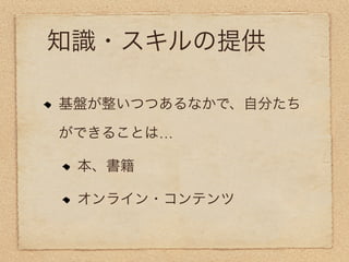 知識・スキルの提供

基盤が整いつつあるなかで、自分たち

ができることは…

 本、書籍

 オンライン・コンテンツ
 