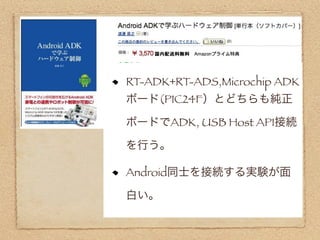 RT-ADK+RT-ADS,Microchip ADK
ボード(PIC24F）とどちらも純正

ボードでADK, USB Host API接続

を行う。

Android同士を接続する実験が面

白い。
 