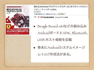 Beagle Board-xMなどの組み込み

AndroidボードとADK, Bluetooth,

USB ホスト接続を記載

巻末にAndroidシステムイメージ

(v.4.0.1)作成法がある。
 