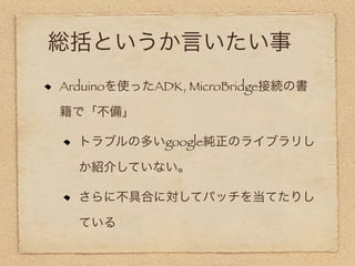 総括というか言いたい事
Arduinoを使ったADK, MicroBridge接続の書

籍で「不備」

  トラブルの多いgoogle純正のライブラリし

  か紹介していない。

  さらに不具合に対してパッチを当てたりし

  ている
 