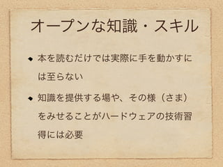 オープンな知識・スキル
本を読むだけでは実際に手を動かすに

は至らない

知識を提供する場や、その様（さま）

をみせることがハードウェアの技術習

得には必要
 
