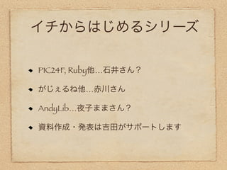 イチからはじめるシリーズ

PIC24F, Ruby他…石井さん？

がじぇるね他…赤川さん

AndyLib…夜子ままさん？

資料作成・発表は吉田がサポートします
 