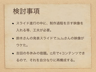 検討事項
スライド進行の中に、制作過程を示す映像を

入れる等、工夫が必要。

鈴木さんの発表スライドでJuJuさんの映像が

ウケた。

吉田の冬休みの宿題。12月で4コンテンツでき

るので、それを自分なりに再構成する。
 