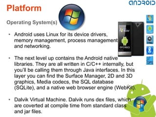 Platform
Operating System(s)

• Android uses Linux for its device drivers,
  memory management, process management,
  and networking.

• The next level up contains the Android native
  libraries. They are all written in C/C++ internally, but
  you’ll be calling them through Java interfaces. In this
  layer you can find the Surface Manager, 2D and 3D
  graphics, Media codecs, the SQL database
  (SQLite), and a native web browser engine (WebKit).

• Dalvik Virtual Machine. Dalvik runs dex files, which
  are coverted at compile time from standard class
  and jar files.
 