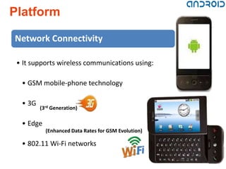Platform

Network Connectivity

 • It supports wireless communications using:

  • GSM mobile-phone technology

  • 3G
         (3rd Generation)

  • Edge
           (Enhanced Data Rates for GSM Evolution)

  • 802.11 Wi-Fi networks
 
