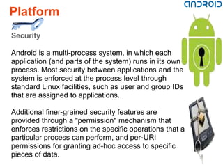 Platform
Security

Android is a multi-process system, in which each
application (and parts of the system) runs in its own
process. Most security between applications and the
system is enforced at the process level through
standard Linux facilities, such as user and group IDs
that are assigned to applications.

Additional finer-grained security features are
provided through a "permission" mechanism that
enforces restrictions on the specific operations that a
particular process can perform, and per-URI
permissions for granting ad-hoc access to specific
pieces of data.
 