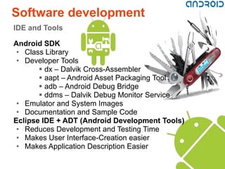 Software development
IDE and Tools

Android SDK
 • Class Library
 • Developer Tools
        dx – Dalvik Cross-Assembler
        aapt – Android Asset Packaging Tool
        adb – Android Debug Bridge
        ddms – Dalvik Debug Monitor Service
 • Emulator and System Images
 • Documentation and Sample Code
Eclipse IDE + ADT (Android Development Tools)
 • Reduces Development and Testing Time
 • Makes User Interface-Creation easier
 • Makes Application Description Easier
 