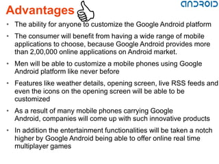 Advantages
• The ability for anyone to customize the Google Android platform
• The consumer will benefit from having a wide range of mobile
  applications to choose, because Google Android provides more
  than 2,00,000 online applications on Android market.
• Men will be able to customize a mobile phones using Google
  Android platform like never before
• Features like weather details, opening screen, live RSS feeds and
  even the icons on the opening screen will be able to be
  customized
• As a result of many mobile phones carrying Google
  Android, companies will come up with such innovative products
• In addition the entertainment functionalities will be taken a notch
  higher by Google Android being able to offer online real time
  multiplayer games
 