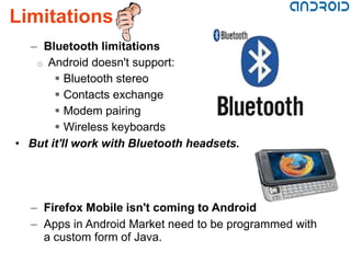 Limitations
  – Bluetooth limitations
   o Android doesn't support:
        Bluetooth stereo
        Contacts exchange
        Modem pairing
        Wireless keyboards
• But it'll work with Bluetooth headsets.




  – Firefox Mobile isn't coming to Android
  – Apps in Android Market need to be programmed with
    a custom form of Java.
 