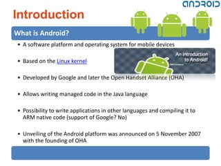 Introduction
What is Android?
• A software platform and operating system for mobile devices

• Based on the Linux kernel

• Developed by Google and later the Open Handset Alliance (OHA)

• Allows writing managed code in the Java language

• Possibility to write applications in other languages and compiling it to
  ARM native code (support of Google? No)

• Unveiling of the Android platform was announced on 5 November 2007
  with the founding of OHA
 