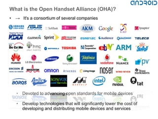 What is the Open Handset Alliance (OHA)?
• → It's a consortium of several companies




   • Devoted to advancing open standards for mobile devices

   • Develop technologies that will significantly lower the cost of
     developing and distributing mobile devices and services
 