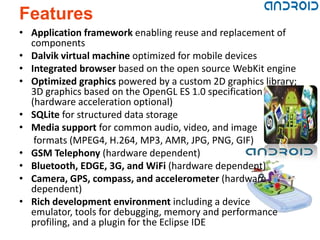 Features
• Application framework enabling reuse and replacement of
  components
• Dalvik virtual machine optimized for mobile devices
• Integrated browser based on the open source WebKit engine
• Optimized graphics powered by a custom 2D graphics library;
  3D graphics based on the OpenGL ES 1.0 specification
  (hardware acceleration optional)
• SQLite for structured data storage
• Media support for common audio, video, and image
   formats (MPEG4, H.264, MP3, AMR, JPG, PNG, GIF)
• GSM Telephony (hardware dependent)
• Bluetooth, EDGE, 3G, and WiFi (hardware dependent)
• Camera, GPS, compass, and accelerometer (hardware
  dependent)
• Rich development environment including a device
  emulator, tools for debugging, memory and performance
  profiling, and a plugin for the Eclipse IDE
 