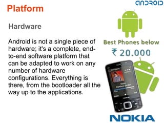 Platform
Hardware

Android is not a single piece of
hardware; it's a complete, end-
to-end software platform that
can be adapted to work on any
number of hardware
configurations. Everything is
there, from the bootloader all the
way up to the applications.
 