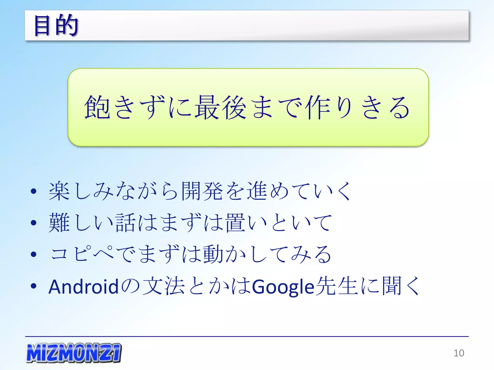 目的


       飽きずに最後まで作りきる

•   楽しみながら開発を進めていく
•   難しい話はまずは置いといて
•   コピペでまずは動かしてみる
•   Androidの文法とかはGoogle先生に聞く

                               10
 