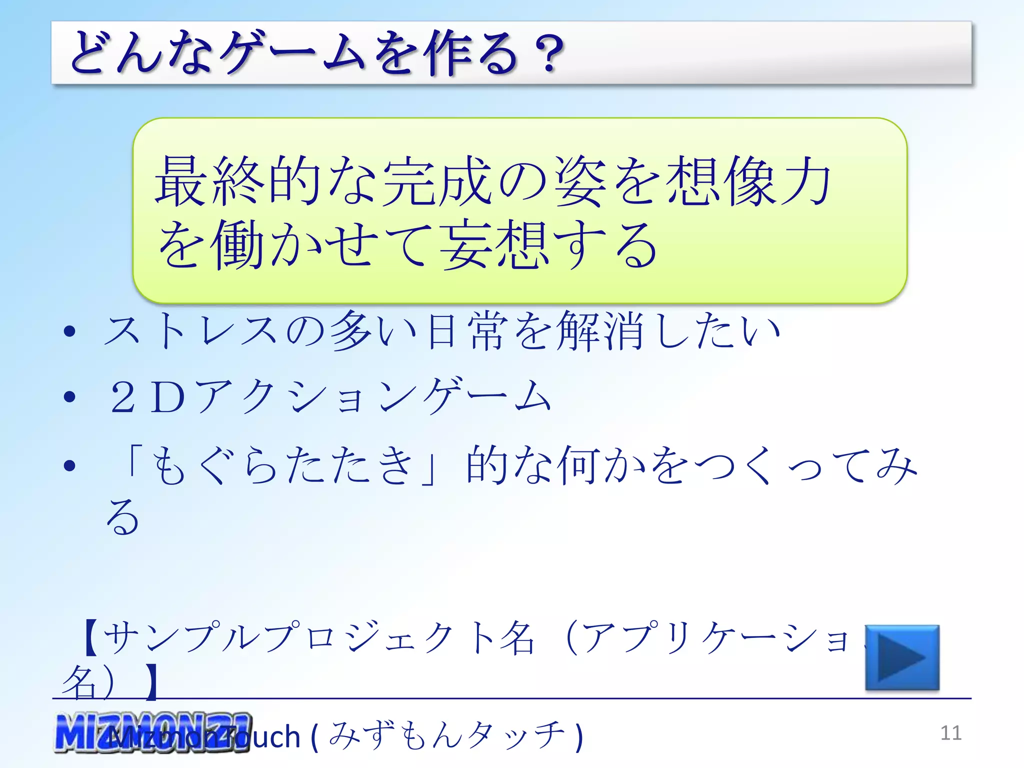 どんなゲームを作る？

   最終的な完成の姿を想像力を
   働かせて妄想する
• ストレスの多い日常を解消したい
• ２Ｄアクションゲーム
• 「もぐらたたき」的な何かをつくってみる

【サンプルプロジェクト名（アプリケーション名）】
 MizmonTouch ( みずもんタッチ )

                           11
 