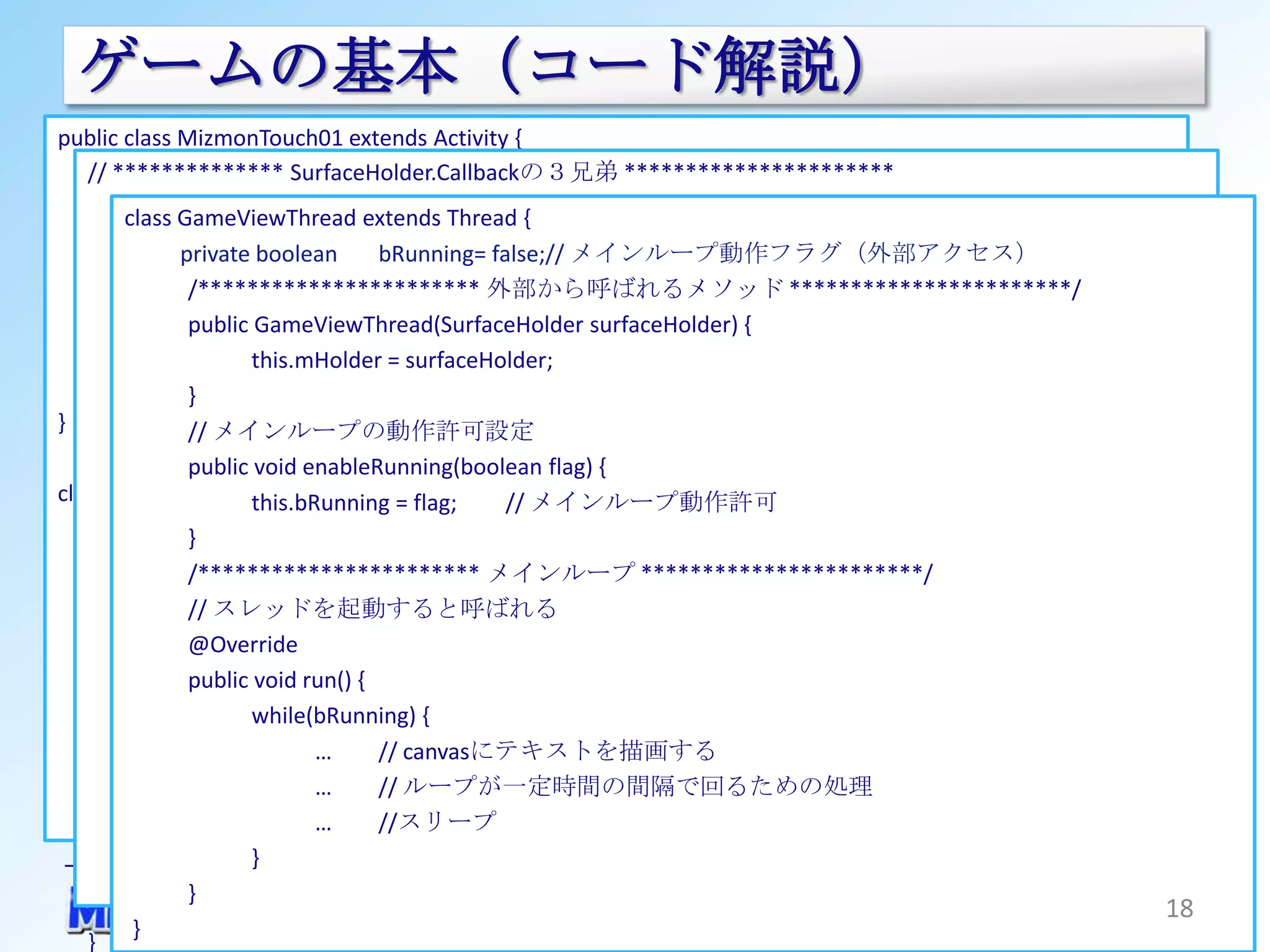ゲームの基本（コード解説）
public class MizmonTouch01 extends Activity {
   // ************** SurfaceHolder.Callbackの３兄弟 **********************
      @Override
           private onCreate(Bundle
      public GameViewThread extends Thread {mThread;// スレッドのインスタンス
        class void GameViewThreadsavedInstanceState) {
           // surface生成時にコールバックされる メインループ動作フラグ（外部アクセス）
               …
              private boolean      bRunning= false;//
           @Override
             ///*********************** 外部から呼ばれるメソッド ***********************/
                GameViewを画面としてセットする
           public void surfaceCreated(SurfaceHolder holder) {
             GameView gameView = new GameView(this);
               public GameViewThread(SurfaceHolder surfaceHolder) {
                  mThread = new GameViewThread(holder);
             setContentView(gameView);
                      this.mHolder = surfaceHolder;                // スレッド生成しインスタンス化
      }        } mThread.enableRunning(true);                      // スレッド内のメインループ動作を許可する
}                 mThread.start();
               // メインループの動作許可設定                                    // スレッドを起動する（ｔｒｙ~catchで囲む）
           } public void enableRunning(boolean flag) {
           // surface変更時にコールバックされる
class GameView extends SurfaceView implements SurfaceHolder.Callback {
                      this.bRunning = flag;    // メインループ動作許可
           @Override
        public GameView(Context context) {
               }
           public void surfaceChanged(SurfaceHolder holder, int format, int width, int height) {
               …
               /*********************** メインループ ***********************/
                  // なにもしない
             //サーフェイスホルダーを取得(SurfaceView)
               // スレッドを起動すると呼ばれる
           } SurfaceHolder holder = getHolder();
               @Override
                コールバックを設定(SurfaceHolder)
           ////public void run() {
              surface破棄時にコールバックされる
           @Override
             holder.addCallback(this); {
                      while(bRunning)
      } public void surfaceDestroyed(SurfaceHolder holder) {
                             …     // canvasにテキストを描画する
                  mThread.enableRunning(false);
                             …                         // スレッド内のメインループ動作を停止する
                                   // ループが一定時間の間隔で回るための処理
                  mThread.join(); //スリープ
                             …                         // スレッドを停止させる（ｔｒｙ~catchで囲む）
           }          }
   }           }
                                                                                               18
      }
 