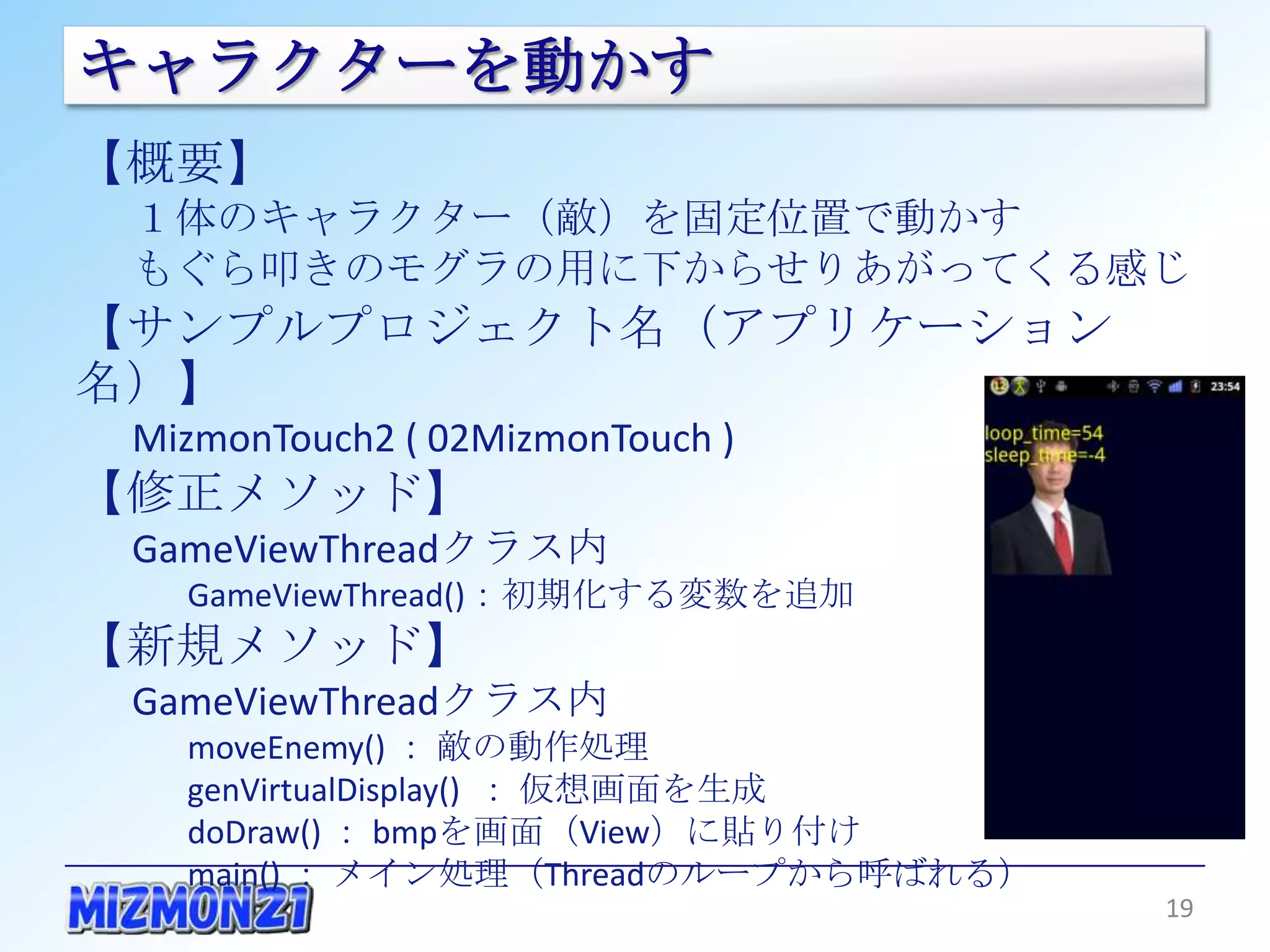キャラクターを動かす
【概要】
 １体のキャラクター（敵）を固定位置で動かす
 もぐら叩きのモグラの用に下からせりあがってくる感じ
【サンプルプロジェクト名（アプリケーション名）】
 MizmonTouch2 ( 02MizmonTouch )
【修正メソッド】
 GameViewThreadクラス内
   GameViewThread()：初期化する変数を追加
【新規メソッド】
 GameViewThreadクラス内
   moveEnemy() ： 敵の動作処理
   genVirtualDisplay() ： 仮想画面を生成
   doDraw() ： bmpを画面（View）に貼り付け
   main() ： メイン処理（Threadのループから呼ばれる）

                                      19
 