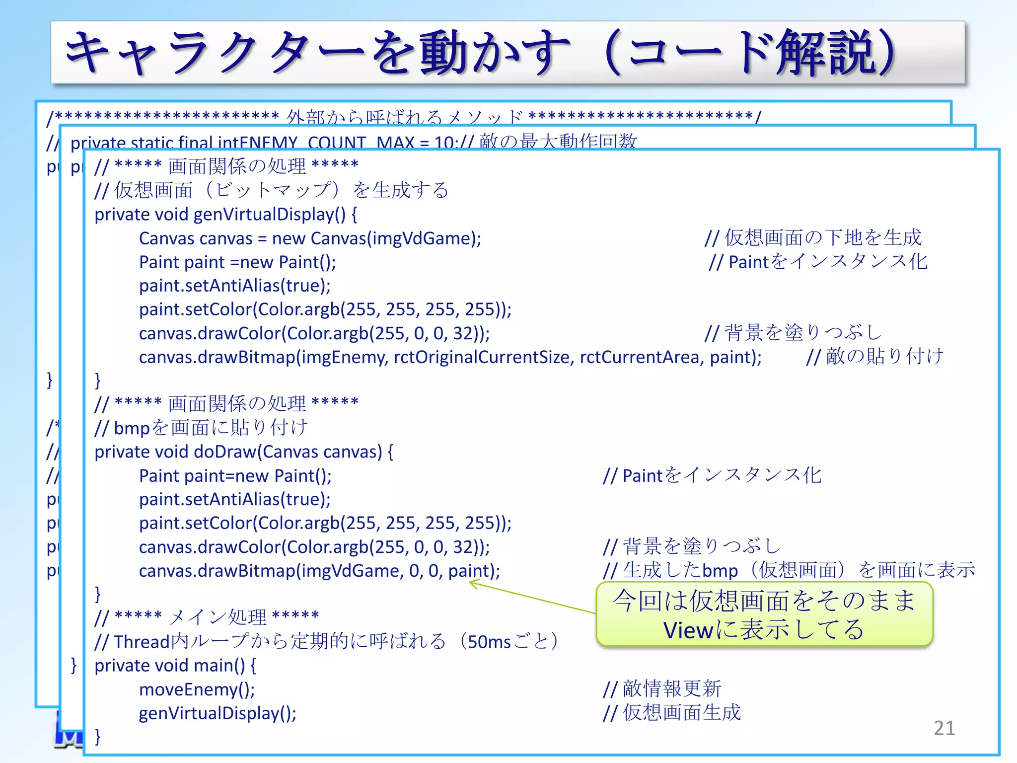 キャラクターを動かす（コード解説）
/*********************** 外部から呼ばれるメソッド ***********************/
// コンストラクタ final intENEMY_COUNT_MAX = 10;// 敵の最大動作回数
   private static
public// ***** 画面関係の処理 ***** surfaceHolder, Context context) {
        GameViewThread(SurfaceHolder
   private void moveEnemy() {
      … 仮想画面（ビットマップ）を生成する
       // if(0 >= nCount) {
       private void genVirtualDisplay() { //
                 nAddition = +1;                      // リソースのインスタンスを取得
      Resources r = context.getResources(); 引っ込みきったので折り返して出現させる
      // 仮想画面をCreate= new Canvas(imgVdGame); <= nCount) {
          } else if(0 <canvas
              Canvas nAddition && ENEMY_COUNT_MAX                                     // 仮想画面の下地を生成
                 nAddition = -1;
              Paint paint =new Paint();     // 最大サイズまで出現した場合、増分をマイナスにする
      imgVdGame = Bitmap.createBitmap(VD_WIDTH, VD_HEIGHT, Bitmap.Config.ARGB_8888);   // Paintをインスタンス化
      // 表示する敵画像をインスタンス化
          } else {
              paint.setAntiAlias(true);
                                            // 特に何もしない
      imgEnemy = BitmapFactory.decodeResource(r, 255));
              paint.setColor(Color.argb(255, 255, 255, R.drawable.enemy1);
                 ;
          敵画像サイズを取得
       // } canvas.drawColor(Color.argb(255, 0, 0, 32));                              // 背景を塗りつぶし
      rctEnemyOriginalSize = new Rect(0, // rctOriginalCurrentSize, rctCurrentArea, paint);
          nCount += nAddition;               0, imgEnemy.getWidth(), imgEnemy.getHeight());
              canvas.drawBitmap(imgEnemy, nCountを加算する                                            // 敵の貼り付け
}      }
          // オリジナルサイズの敵画像のサイズを更新
       // ***** 画面関係の処理 *****
/*********************** 内部処理 ***********************/
          // nCountから高さを算出
       // bmpを画面に貼り付け
           敵の処理 (int)(rctEnemyOriginalSize.bottom * nCount / ENEMY_COUNT_MAX);
// *****int height doDraw(Canvas canvas) {
       private void =*****
// 敵の動作   rctOriginalCurrentSize = new Rect(rctEnemyOriginalSize.left, rctEnemyOriginalSize.top,
              Paint paint=new Paint();                                 // Paintをインスタンス化
public Rect paint.setAntiAlias(true); // オリジナルサイズの敵画像の現在のnCountに応じたサイズ
               rctOriginalCurrentSize;                   rctEnemyOriginalSize.right, height);
                                         // 仮想画面上の現在の占有座標
public Rect paint.setColor(Color.argb(255, 255, 255, 255));
               rctCurrentArea;
public int 現在の敵の座標を更新 // （０～MAX）
               nCount = 1;
          // canvas.drawColor(Color.argb(255, 0, 0, 32));              // 背景を塗りつぶし
public int まずはnCountから高さを算出
               nAddition = +1;           // nCountの増分
          // canvas.drawBitmap(imgVdGame, 0, 0, paint);                // 生成したbmp（仮想画面）を画面に表示
       } height = (int)(rctEnemyOriginalSize.bottom * nCount / ENEMY_COUNT_MAX);
                                                                         今回は仮想画面をそのまま
       // ***** メイン処理new Rect(rctEnemyOriginalSize.left, rctEnemyOriginalSize.bottom - height,
          rctCurrentArea = *****
       // Thread内ループから定期的に呼ばれる（50msごと）                                           Viewに表示してる
                                                         rctEnemyOriginalSize.right, rctEnemyOriginalSize.bottom);
   } private void main() {
              moveEnemy();                                             // 敵情報更新
              genVirtualDisplay();                                     // 仮想画面生成
       }                                                                                                        21
 