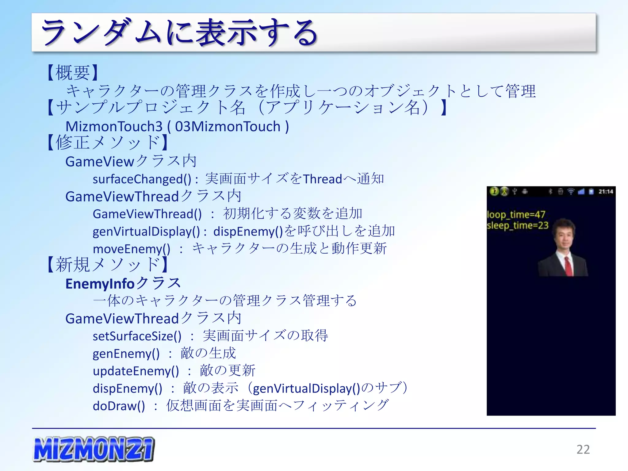 ランダムに表示する
【概要】
  キャラクターの管理クラスを作成し一つのオブジェクトとして管理
【サンプルプロジェクト名（アプリケーション名）】
  MizmonTouch3 ( 03MizmonTouch )
【修正メソッド】
  GameViewクラス内
       surfaceChanged() : 実画面サイズをThreadへ通知
  GameViewThreadクラス内
       GameViewThread() ： 初期化する変数を追加
       genVirtualDisplay() : dispEnemy()を呼び出しを追加
       moveEnemy() ： キャラクターの生成と動作更新
【新規メソッド】
  EnemyInfoクラス
       一体のキャラクターの管理クラス管理する
  GameViewThreadクラス内
       setSurfaceSize() ： 実画面サイズの取得
       genEnemy() ： 敵の生成
       updateEnemy() ： 敵の更新
       dispEnemy() ： 敵の表示（genVirtualDisplay()のサブ）
       doDraw() ： 仮想画面を実画面へフィッティング


                                                    22
 