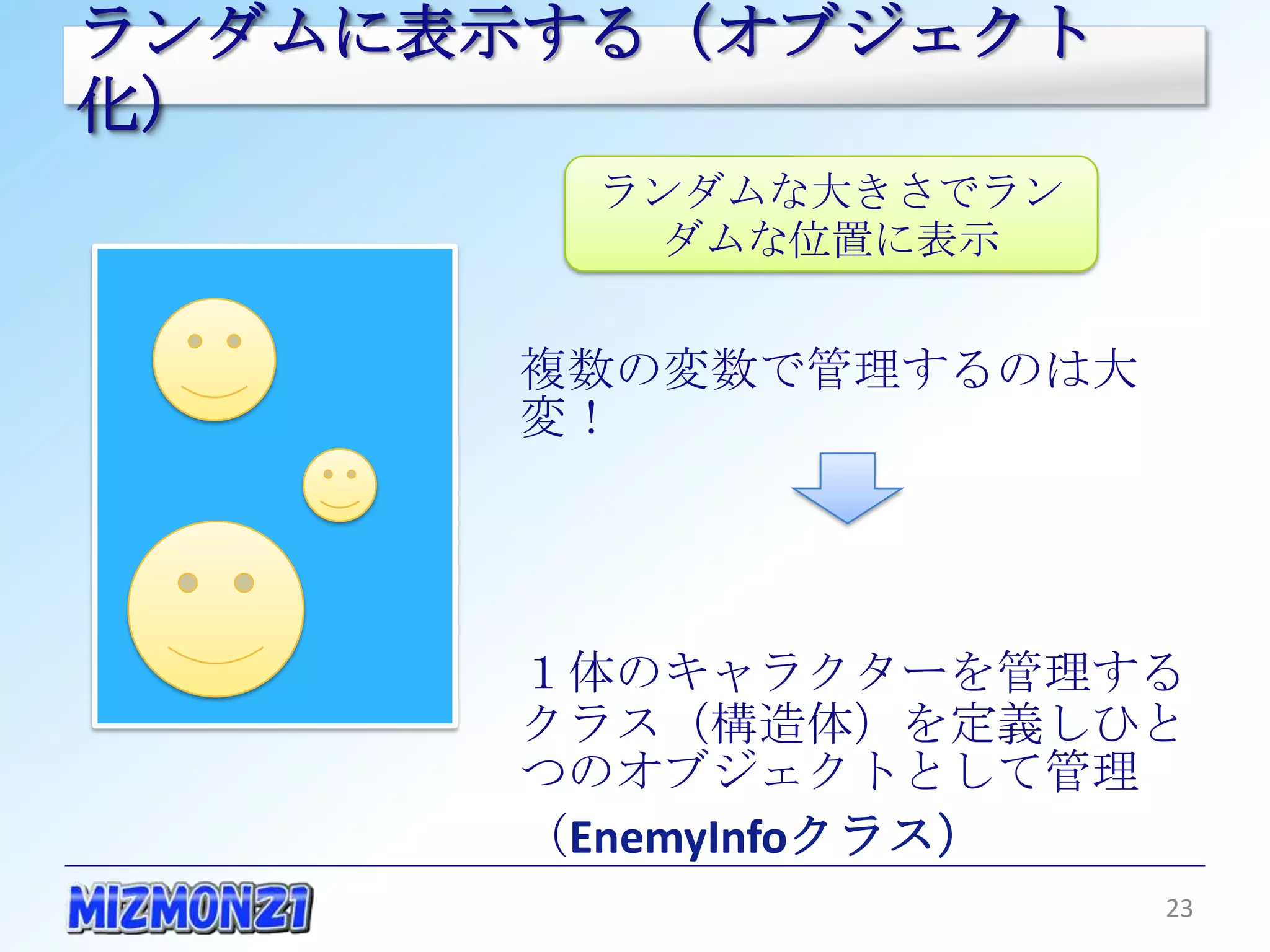 ランダムに表示する（オブジェクト化）
         ランダムな大きさでランダム
            な位置に表示


        複数の変数で管理するのは大変！




        １体のキャラクターを管理するクラ
        ス（構造体）を定義しひとつのオブ
        ジェクトとして管理
        （EnemyInfoクラス）

                         23
 