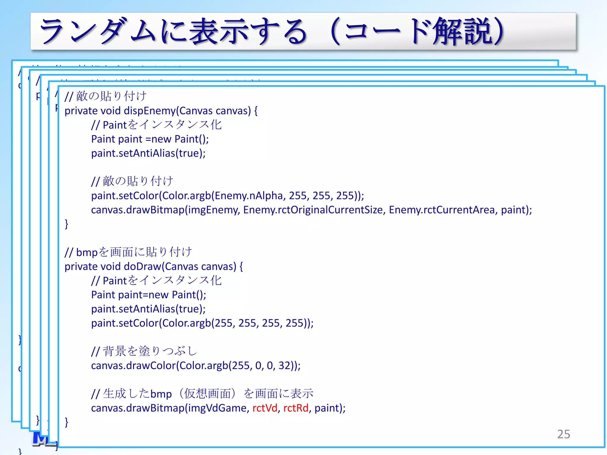 ランダムに表示する（コード解説）
// 敵１体の情報をまとめるクラス
  class GameViewThread extends Thread {
       画面サイズの取得
    // // 敵の更新（敵が消滅したらfalseを返す）
class EnemyInfo {
         // コンストラクタ
             敵の生成
    public// 敵の貼り付け
       private boolean bAlive; width, int height)// 生死判別フラグ
             void setSurfaceSize(int
      public boolean updateEnemy(EnemyInfo enemy){          {
         public GameViewThread(SurfaceHolder surfaceHolder, Context context) {
         private EnemyInfo genEnemy() { canvas) {
           synchronizeddispEnemy(Canvas
            private void (mHolder) {
                               rctOriginalCurrentSize; // オリジナルサイズの敵のnCountに応じたサイズ
      publicif(0 >= enemy.nWaitCount) {
               Rect                                               // 動作カウントの更新なのかを判断する
                                 ：
                  // enemy.nWaitCount = enemy.nSpeed; //// 生死の初期化（新規生成なのでtrue）
                EnemyInfo rv = new EnemyInfo();
                      仮想画面と実画面の比率を算出// 仮想画面上の敵のサイズ
      public Rect Paintをインスタンス化
                   //          rctEnemySize;                         ウェイトの初期化
                   仮想画面の座標を記録
                rv.bAlive = true; Paint();
                //float mult_width = (float)VD_WIDTH / (float)width;
                   Paint paint =new
      public Rect if(0 >= enemy.nCount) {
                               rctOccupationArea;          // 仮想画面上の最大占有座標
                                                                  // 動作カウントの更新
                   敵のサイズを決定
                rctVd =mult_height = (float)VD_HEIGHT / (float)height;
                //float new Rect(0, 0, VD_WIDTH, VD_HEIGHT);
                   paint.setAntiAlias(true);
      public Rect              rctCurrentArea;
                            return false;                  // 仮想画面上の現在の占有座標
                                                                  // 引っ込みきったのでインスタンスを削除
                int敵情報の初期化(int)(Math.random()*
                    enemy_width =
                //float mult;
                                                           // 動作速度（１動作あたりのスレッドサイクル数。
      public int } else if(0 < enemy.nAddition &&(ENEMY_COUNT_MAX <= enemy.nCount ||
                               nSpeed;
                Enemy = new EnemyInfo(); - ENEMY_WIDTH_MIN) + ENEMY_WIDTH_MIN);
                        (ENEMY_WIDTH_MAX
                  // 実画面のサイズに引き延ばす辺（幅または高さ）を判断する
                   // 敵の貼り付け                               //           0：ウェイトなし、MAX：MAXサイクルで１動作）
                                                        1 > (Math.random() * ENEMY_COUNT_MAX))) {
         }      int enemy_heightmult_height){
                  if(mult_width < = (int)enemy_width// ウェイト挿入回数（初期値はnSpeed値
                                                             * rctEnemyOriginalSize.bottom / rctEnemyOriginalSize.right;
      public int paint.setColor(Color.argb(Enemy.nAlpha, 255, 255, 255));
                               nWaitCount;
                            enemy.nAddition = -1;                 // 最大サイズまで出現した場合または
                int enemy_x = (int)(Math.random()*(VD_WIDTH - enemy_width));
                          mult = mult_height;
                   canvas.drawBitmap(imgEnemy, Enemy.rctOriginalCurrentSize, Enemy.rctCurrentArea, paint);
                                                           // １サイクルごとに-1される。０になったら１コマ動かす）
                                                                  // ランダムで折り返す場合、 増分をマイナスにする
            } int： else{ { nCount;                                          // ***** 敵の処理 *****
                int enemy_y = (int)(Math.random()*(VD_HEIGHT - enemy_height));
                  } } else
      public                                               // bAlive=true, bAppearance=true：出現時のカウント
                rv.rctEnemySize = new Rect(0, 0, enemy_width, enemy_height);
                          mult = mult_width;                                // 敵の動作          // 敵のサイズを設定
                            ;                              // bAive=true, bAppearance=false： 引っ込む時のカウント
                                                                  // 特に何もしない
            ***** 仮想画面関係の処理
         // // bmpを画面に貼り付け= *****
                rv.rctOccupationArea
                  } }                                                       private 敵の画面内の占有座標を設定
                                                                                 // void moveEnemy() {
                                                           // bAlive=false ： やれたとき（Hit時）のカウント
                      void doDraw(Canvas canvas) { enemy_x + enemy_width,敵情報の更新
                // 仮想画面（ビットマップ）を生成する
                        new Rect(enemy_x, enemy_y,
            private 仮想画面を拡大して張り付ける実画面上の座標を算出する
      public int// enemy.nCount += enemy.nAddition; nCountの増分
                               nAddition;                  //     // nCountを加算する
                                                                                  // enemy_y + enemy_height);
                       x2=(int)((float)VD_WIDTH / mult); 表示時の透過率 // オリジナルサイズの敵画像座標の初期化
         private void genVirtualDisplay() {
                rv.rctOriginalCurrentSize =
      public intint// オリジナルサイズの敵画像のサイズを更新、nCountから高さを算出
                   // Paintをインスタンス化
                               nAlpha;                     //
                                                                                  if(!updateEnemy(Enemy)){
                   仮想画面の下地を生成                                                     // 敵が消滅したら敵を生成する
                //int y2=(int)((float)VD_HEIGHT / mult); rctEnemyOriginalSize.top, rctEnemyOriginalSize.right, 0);
                        new Rect(rctEnemyOriginalSize.left,
                   Paint paint=new Paint();
}                    enemy.rctOriginalCurrentSize.bottom =
                Canvas canvas = new Canvas(imgVdGame); / (float)2); // 現在の敵の大きさを設定
                rv.rctCurrentArea =                                                      Enemy = genEnemy();
                  int x1=(int)((float)width / (float)2 - (float)x2 enemy.nCount / ENEMY_COUNT_MAX);
                   paint.setAntiAlias(true);
                            (int)(rctEnemyOriginalSize.bottom *
                   背景を塗りつぶし                                                       }
                //int y1=(int)((float)height / (float)2+- enemy_height, enemy_x + enemy_width, enemy_y + enemy_height);
                       new Rect(enemy_x, enemy_y 255, 255));
class GameView extends SurfaceView implements (float)y2 / (float)2);
                   paint.setColor(Color.argb(255, 255, SurfaceHolder.Callback {
                     // 現在の敵の座標を更新、nCountから高さを算出
                // 敵の動作速度を設定
                canvas.drawColor(Color.argb(255, 0, 0, 32));                }
               ： x2int height = (int)(enemy.rctEnemySize.bottom * enemy.nCount / ENEMY_COUNT_MAX);
                      += x1;
                   敵の貼り付け
                rv.nAddition = +1;
                //y2 背景を塗りつぶし
                   // += y1;                                                        ：
      @Override enemy.rctCurrentArea.top = enemy.rctOccupationArea.bottom - height;
                dispEnemy(canvas);
                rv.nSpeed = (int)(Math.random()*(ENEMY_SPEED_MAX + 1));
                else 実画面の座標を記録
                  // {
                   canvas.drawColor(Color.argb(255, 0, 0, 32));
      public}void surfaceChanged(SurfaceHolder holder, int format, int width, int height) {
         }      rv.nWaitCountRect(x1, y1, x2, y2);
                  rctRd = new = rv.nSpeed; // まだウェイトが必要な場合の処理、ウェイトカウントを減らす
              mThread.setSurfaceSize(width, height); // 画面サイズをスレッドに通知する
                     enemy.nWaitCount --;
      }    } } rv.nCount = 1;
                   // 生成したbmp（仮想画面）を画面に表示
}          bDisplayReady = true; // 敵の透過率を設定 rctRd, paint);
                rv.nAlpha = 255;                // 画面準備完了
                   canvas.drawBitmap(imgVdGame, rctVd,
              return true;
    } } }       return rv;
         }                                                                                                               25
 