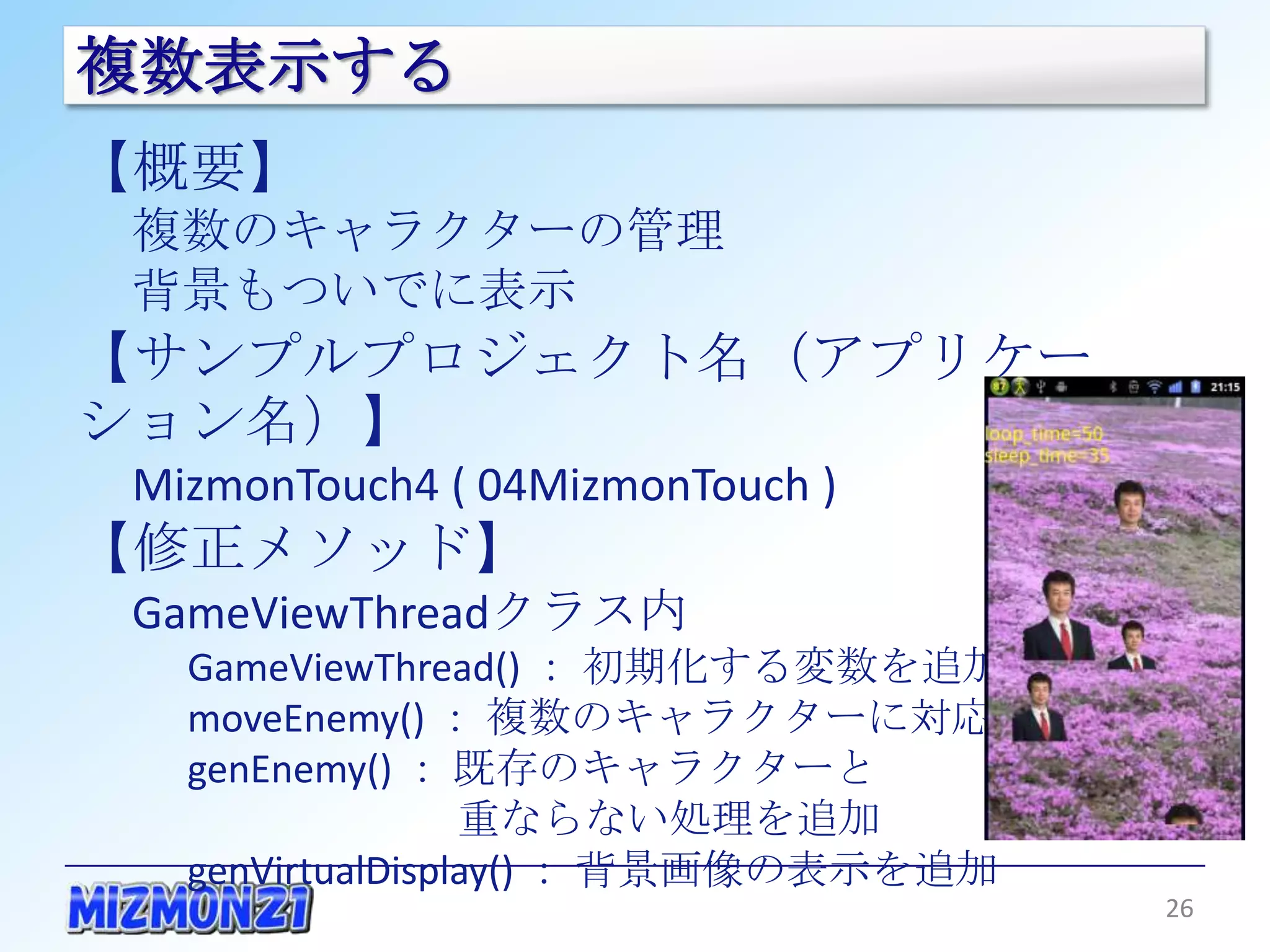 複数表示する
【概要】
 複数のキャラクターの管理
 背景もついでに表示
【サンプルプロジェクト名（アプリケーション名）】
 MizmonTouch4 ( 04MizmonTouch )
【修正メソッド】
 GameViewThreadクラス内
   GameViewThread() ： 初期化する変数を追加
   moveEnemy() ： 複数のキャラクターに対応
   genEnemy() ： 既存のキャラクターと
                  重ならない処理を追加
   genVirtualDisplay() ： 背景画像の表示を追加

                                      26
 