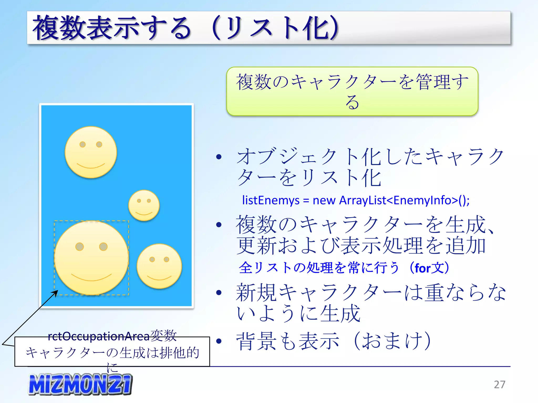 複数表示する（リスト化）

                         複数のキャラクターを管理する


                        • オブジェクト化したキャラクター
                          をリスト化
                         listEnemys = new ArrayList<EnemyInfo>();

                        • 複数のキャラクターを生成、更
                          新および表示処理を追加
                         全リストの処理を常に行う（for文）

                        • 新規キャラクターは重ならないよ
                          うに生成
  rctOccupationArea変数   • 背景も表示（おまけ）
キャラクターの生成は排他的に
                                                                    27
 