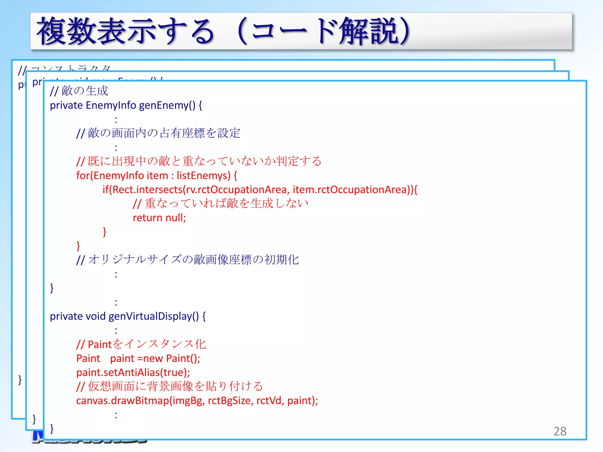 複数表示する（コード解説）
// コンストラクタ
   private void moveEnemy() {
public GameViewThread(SurfaceHolder surfaceHolder, Context context) {
           敵の生成
        //// 全ての敵を更新する
      this.mHolder = surfaceHolder;
        private EnemyInfo genEnemy()0<=i
          for(int i=listEnemys.size()-1 ; {
      // リソースのインスタンスを取得 ; i--){
                       ：
                // 敵情報の更新
      Resources r = context.getResources();
                 敵の画面内の占有座標を設定
              //if(!updateEnemy(listEnemys.get(i))){
                       ：listEnemys.remove(i);             // 敵が消滅したらリストからも削除
      // 各画像をインスタンス化
              //}既に出現中の敵と重なっていないか判定する
      imgVdGame = Bitmap.createBitmap(VD_WIDTH, VD_HEIGHT, Bitmap.Config.ARGB_8888);
          } for(EnemyInfo item : listEnemys) {
      imgBg = BitmapFactory.decodeResource(r, R.drawable.bg);
                     if(Rect.intersects(rv.rctOccupationArea, item.rctOccupationArea)){
      imgEnemy = BitmapFactory.decodeResource(r, R.drawable.enemy1);
          // 新規に敵を追加可能か判断する  // 重なっていれば敵を生成しない
                             return null;
          if(ENEMY_NUMBER_MAX > listEnemys.size()) {
      // 背景画像のオリジナルサイズを取得
                     }
      rctBgSize = 追加可能なら新規に出現するか判断する
                // new Rect(0, 0, imgBg.getWidth(), imgBg.getHeight());
              } if(ENEMY_GEN_PROBABILITY > Math.random()*100) {
              // オリジナルサイズの敵画像座標の初期化
                        // 新規に敵を生成
      // 敵画像のオリジナルサイズを取得
                       ：// 敵生成に失敗の際は５回までリトライする
      rctEnemyOriginalSize = new Rect(0, 0, imgEnemy.getWidth(), imgEnemy.getHeight());
        }               for(int i=0 ; 5>i ; i++) {
                       ：        EnemyInfo new_enemy = genEnemy();
      // 仮想画面の座標を記録
        private void genVirtualDisplay() {
                                if(null != new_enemy) {
      rctVd = new Rect(0, 0, VD_WIDTH, VD_HEIGHT);
                       ：                listEnemys.add(new_enemy);     // 敵生成に成功したらリストに追加する
              // Paintをインスタンス化          break;
      // 敵情報の初期化
              Paint paint =new Paint();
                                }
      listEnemys = new ArrayList<EnemyInfo>();
              paint.setAntiAlias(true);
                        }
}
              //}仮想画面に背景画像を貼り付ける
          } canvas.drawBitmap(imgBg, rctBgSize, rctVd, paint);
   }                   ：
        }                                                                                     28
 