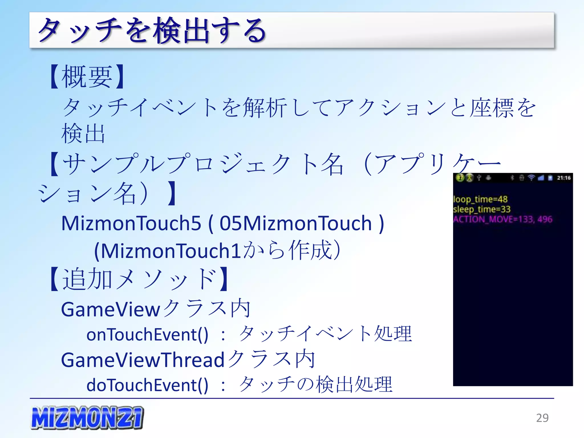 タッチを検出する
【概要】
 タッチイベントを解析してアクションと座標を検出
【サンプルプロジェクト名（アプリケーション名）】
 MizmonTouch5 ( 05MizmonTouch )
    (MizmonTouch1から作成）
【追加メソッド】
 GameViewクラス内
   onTouchEvent() ： タッチイベント処理
 GameViewThreadクラス内
   doTouchEvent() ： タッチの検出処理



                                  29
 
