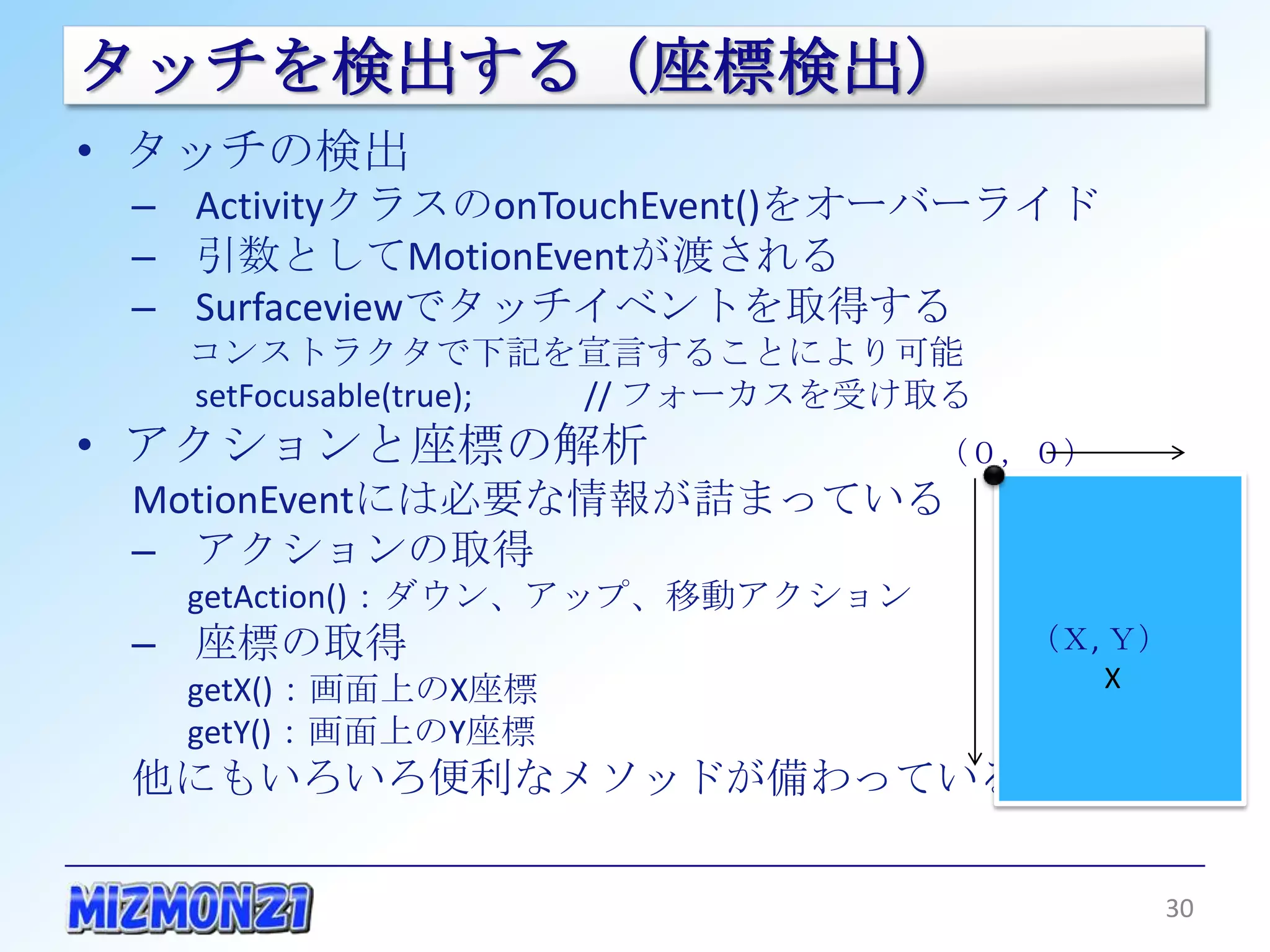 タッチを検出する（座標検出）
• タッチの検出
 – ActivityクラスのonTouchEvent()をオーバーライド
 – 引数としてMotionEventが渡される
 – Surfaceviewでタッチイベントを取得する
   コンストラクタで下記を宣言することにより可能
   setFocusable(true); // フォーカスを受け取る
• アクションと座標の解析                          （０，０）
 MotionEventには必要な情報が詰まっている
 – アクションの取得
   getAction()：ダウン、アップ、移動アクション
 – 座標の取得                                   （Ｘ, Ｙ）
   getX()：画面上のX座標                             X
   getY()：画面上のY座標
 他にもいろいろ便利なメソッドが備わっている

                                                    30
 
