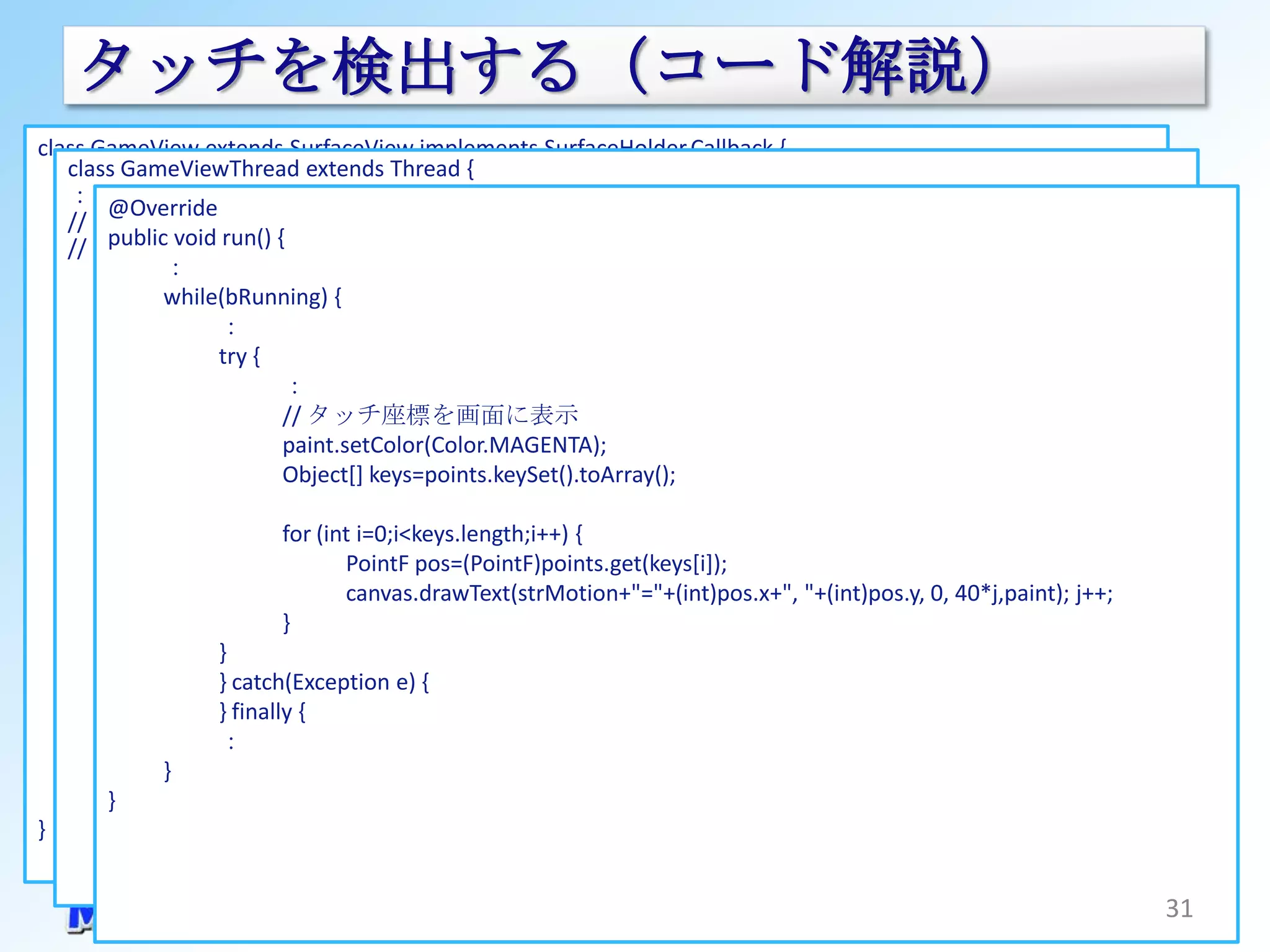 タッチを検出する（コード解説）
class GameView extends SurfaceView implements SurfaceHolder.Callback {
   class GameViewThread extends Thread {
      private GameViewThread                               mThread; // スレッドのインスタンス
   ：         ：
        @Override
   // ***** タッチ入力処理 *****
      public GameView(Context context) {
   // タッチ処理 run() {
        public void
               ：
               super(context);
          private HashMap<String,PointF> points = new HashMap<String,PointF>();
               //サーフェイスホルダーを取得(SurfaceView)
               while(bRunning) {
          private String strMotion;
                      ：
               SurfaceHolder holder = getHolder();
          public boolean doTouchEvent(MotionEvent event) {
               // コールバックを設定(SurfaceHolder)
                 int action = event.getAction();
                      try {
                 int count =：event.getPointerCount();
               holder.addCallback(this);
                 int index =// タッチ座標を画面に表示
                               (action & MotionEvent.ACTION_POINTER_ID_MASK) >>
               // キーイベントが取得できるようにフォーカスを受け取れるようにしておく
                 MotionEvent.ACTION_POINTER_ID_SHIFT;
               setFocusable(true);
                              paint.setColor(Color.MAGENTA);
                 // タッチ動作を判別
      }                       Object[] keys=points.keySet().toArray();
                 switch (action & MotionEvent.ACTION_MASK) {
      // タッチイベントを実装      case MotionEvent.ACTION_DOWN:
      @Override               for (int i=0;i<keys.length;i++) {
                                 points.put("" + event.getPointerId(index), new PointF(event.getX(), event.getY()));
      public boolean onTouchEvent(MotionEvent event) {
                                      PointF pos=(PointF)points.get(keys[i]);
                                 strMotion = "ACTION_DOWN";
             try {               break;
                                      canvas.drawText(strMotion+"="+(int)pos.x+", "+(int)pos.y, 0, 40*j,paint); j++;
                                 ：
                     // 実処理はスレッドの中で行う
                              }
                         case MotionEvent.ACTION_MOVE:
                     mThread.doTouchEvent(event);
                      }
                      (Exception e) { i=0;i<count;i++) {
                                 for (int
             } catch } catch(Exception e) {
                                         points.get("" + event.getPointerId(i)).x = event.getX(i);
             }        } finally {
                                         points.get("" + event.getPointerId(i)).y = event.getY(i);
                      ：
             return true;        }
      }        }                 strMotion = "ACTION_MOVE";
        }      ：                 break;
}                }
                 return true;
          }
                                                                                                                       31
 