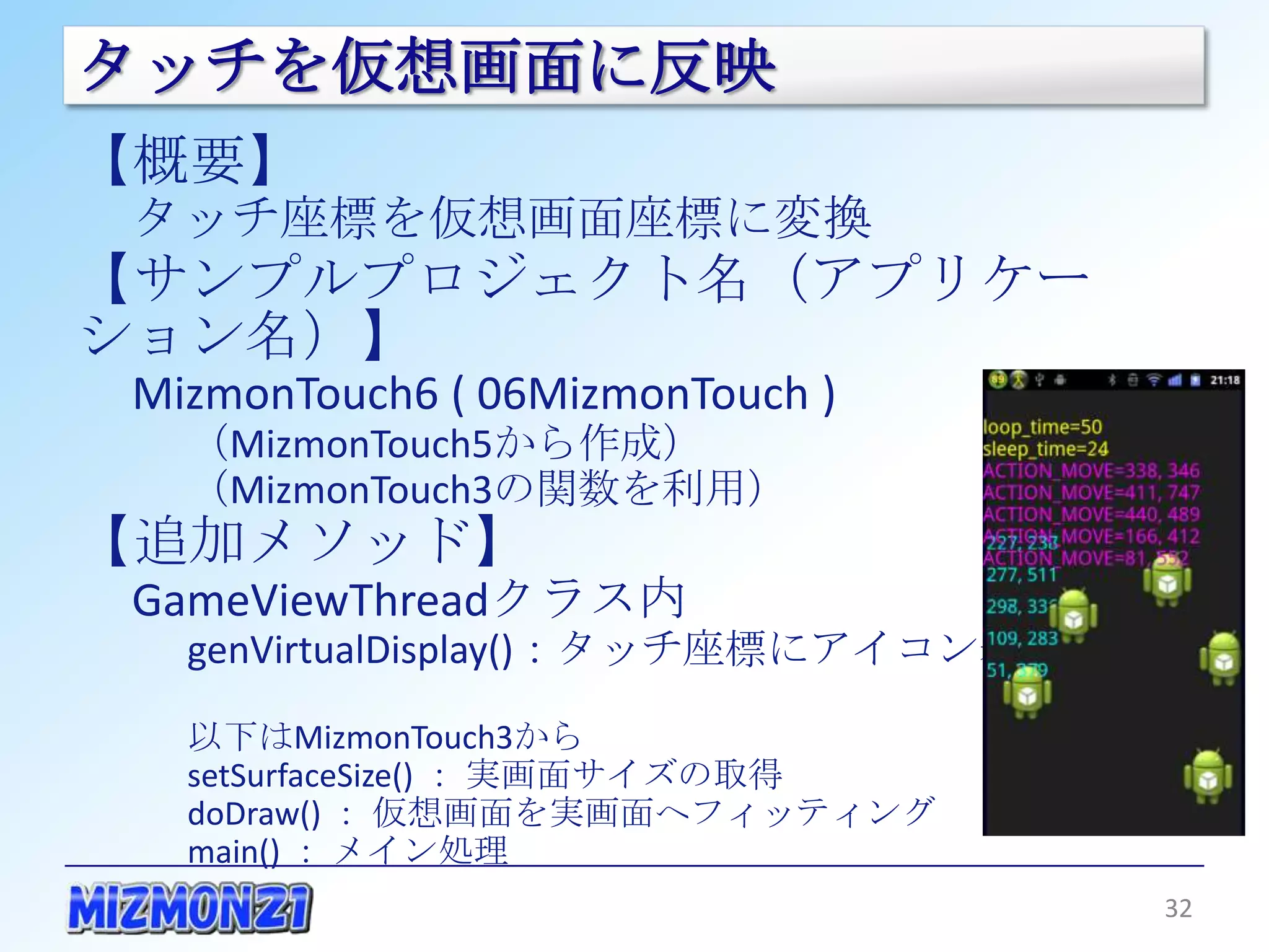 タッチを仮想画面に反映
【概要】
 タッチ座標を仮想画面座標に変換
【サンプルプロジェクト名（アプリケーション名）】
 MizmonTouch6 ( 06MizmonTouch )
   （MizmonTouch5から作成）
   （MizmonTouch3の関数を利用）
【追加メソッド】
 GameViewThreadクラス内
   genVirtualDisplay()：タッチ座標にアイコン表示

   以下はMizmonTouch3から
   setSurfaceSize() ： 実画面サイズの取得
   doDraw() ： 仮想画面を実画面へフィッティング
   main() ： メイン処理


                                      32
 