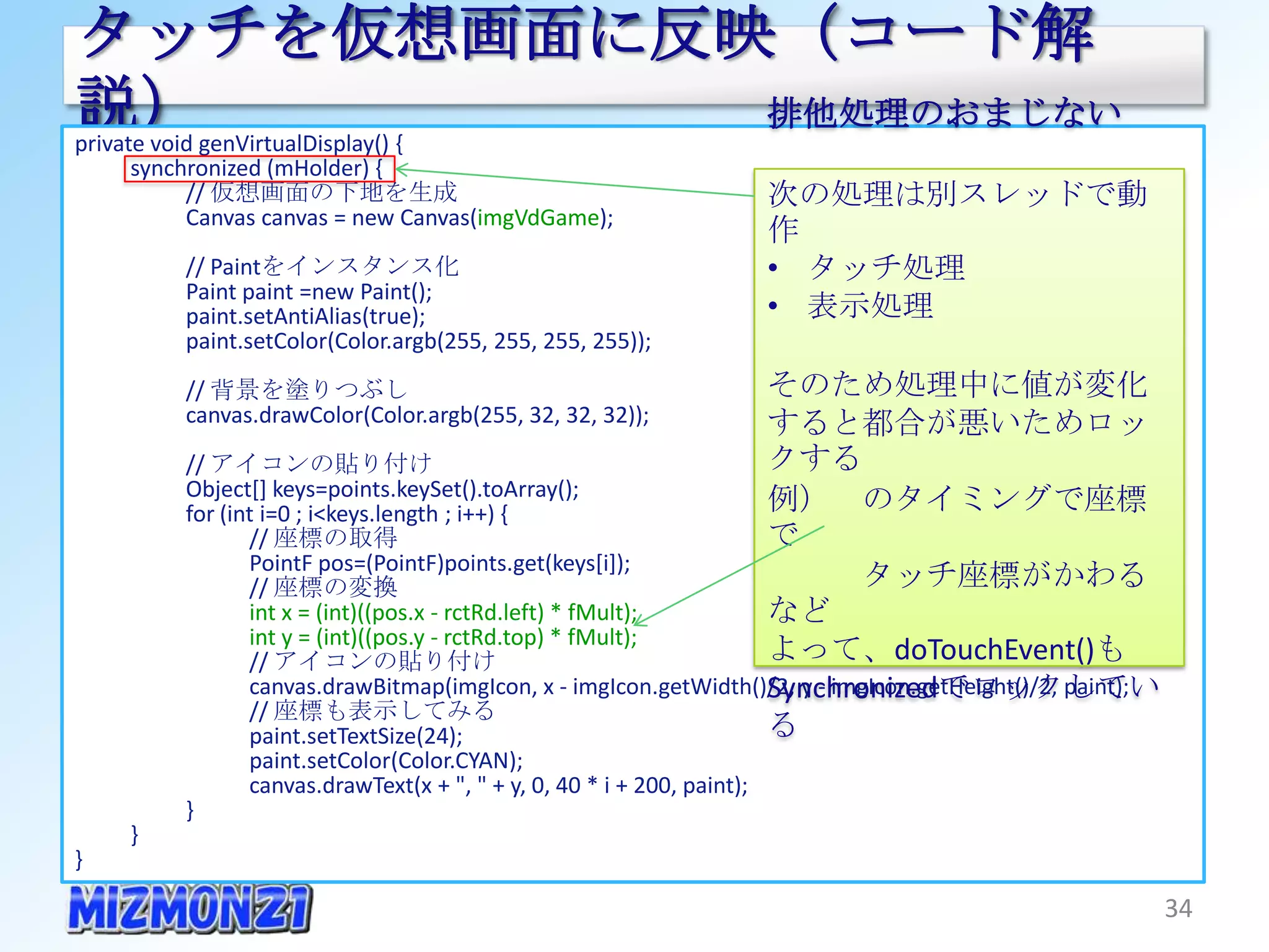 タッチを仮想画面に反映（コード解説）
private void genVirtualDisplay() {
      synchronized (mHolder) {
           // 仮想画面の下地を生成
           Canvas canvas = new Canvas(imgVdGame);                排他処理のおまじない
          // Paintをインスタンス化
          Paint paint =new Paint();                              次の処理は別スレッドで動作
          paint.setAntiAlias(true);                              • タッチ処理
          paint.setColor(Color.argb(255, 255, 255, 255));
                                                                 • 表示処理
          // 背景を塗りつぶし
          canvas.drawColor(Color.argb(255, 32, 32, 32));
                                                                 そのため処理中に値が変化す
          // アイコンの貼り付け
          Object[] keys=points.keySet().toArray();                      ると都合が悪いためロックする
          for (int i=0 ; i<keys.length ; i++) {                         例） のタイミングで座標で
                 // 座標の取得
                 PointF pos=(PointF)points.get(keys[i]);                    タッチ座標がかわるなど
                 // 座標の変換                                               よって、doTouchEvent()も
                 int x = (int)((pos.x - rctRd.left) * fMult);
                 int y = (int)((pos.y - rctRd.top) * fMult);            Synchronizedでロックしている
                 // アイコンの貼り付け
                 canvas.drawBitmap(imgIcon, x - imgIcon.getWidth()/2, y - imgIcon.getHeight()/2, paint);
                 // 座標も表示してみる
                 paint.setTextSize(24);
                 paint.setColor(Color.CYAN);
                 canvas.drawText(x + ", " + y, 0, 40 * i + 200, paint);
          }
     }
}

                                                                                                       34
 
