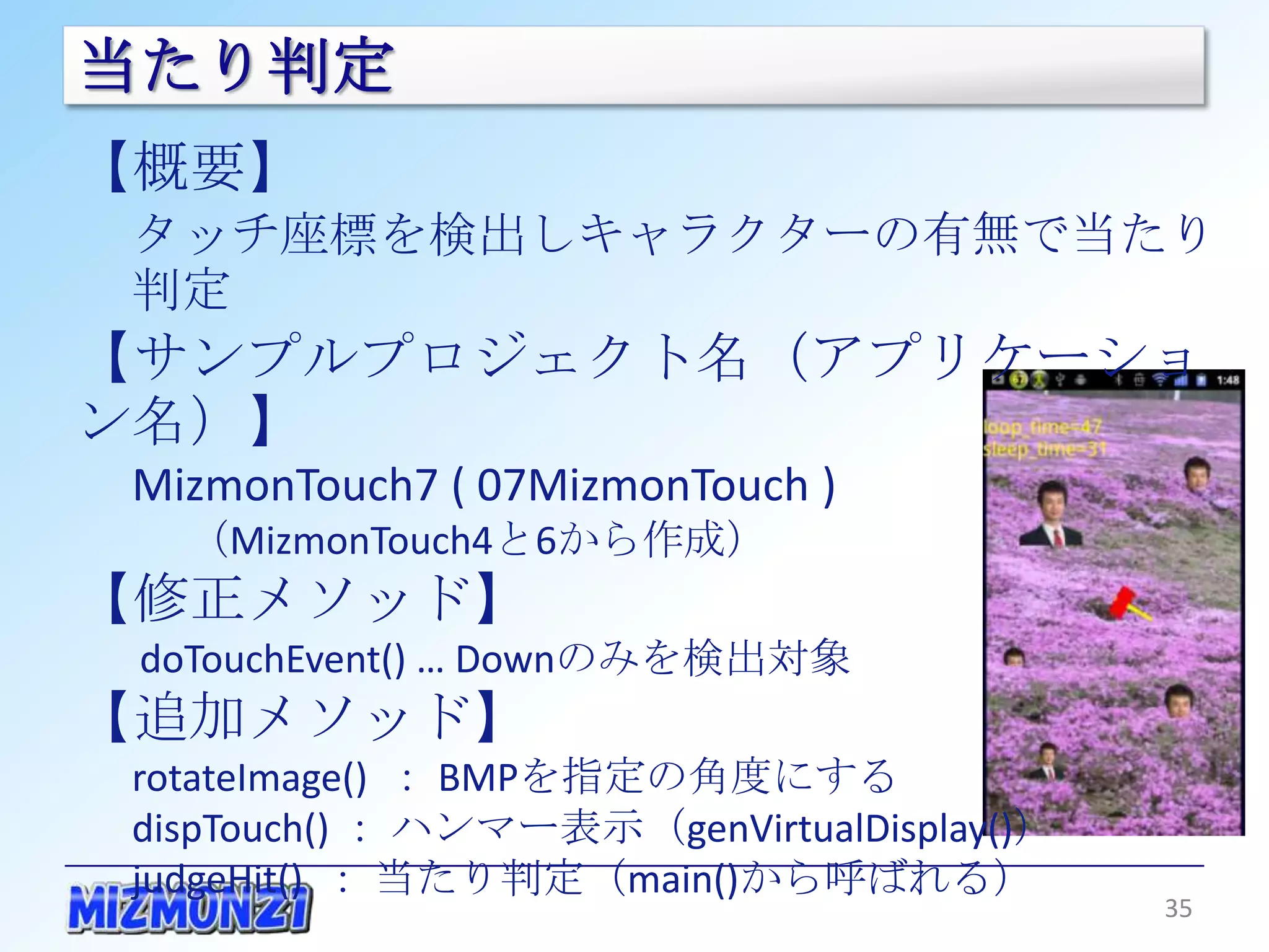 当たり判定
【概要】
 タッチ座標を検出しキャラクターの有無で当たり判定
【サンプルプロジェクト名（アプリケーション名）】
 MizmonTouch7 ( 07MizmonTouch )
   （MizmonTouch4と6から作成）
【修正メソッド】
 doTouchEvent() … Downのみを検出対象
【追加メソッド】
 rotateImage() ： BMPを指定の角度にする
 dispTouch() ： ハンマー表示（genVirtualDisplay()）
 judgeHit() ： 当たり判定（main()から呼ばれる）


                                             35
 