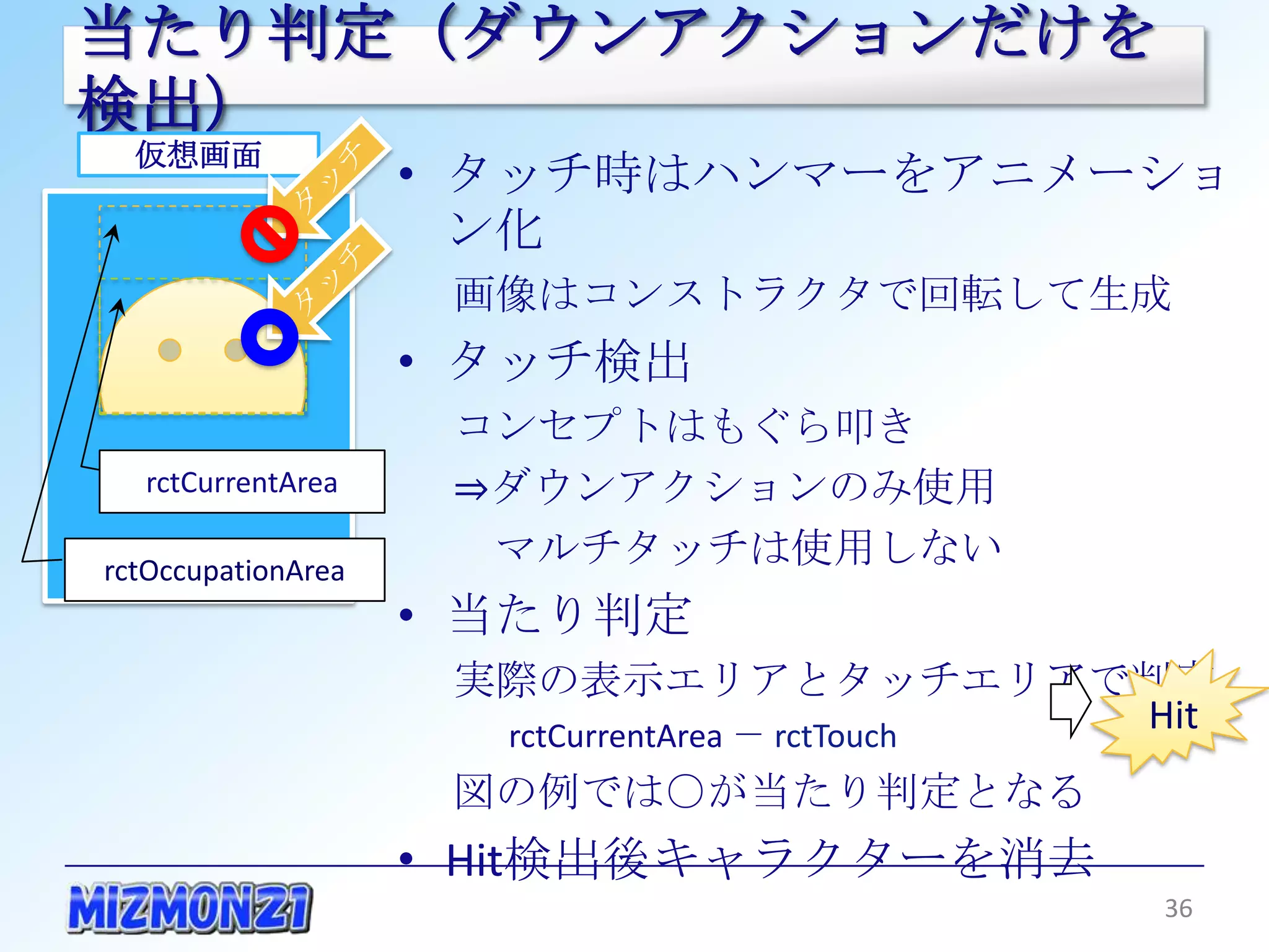 当たり判定（ダウンアクションだけを検出）
  仮想画面
                    • タッチ時はハンマーをアニメーション化
                     画像はコンストラクタで回転して生成
                    • タッチ検出
                     コンセプトはもぐら叩き
                     ⇒ダウンアクションのみ使用
  rctCurrentArea      マルチタッチは使用しない
rctOccupationArea   • 当たり判定
                     実際の表示エリアとタッチエリアで判定
                      rctCurrentArea － rctTouch
                     図の例では○が当たり判定となる              Hit

                    • Hit検出後キャラクターを消去

                                                  36
 